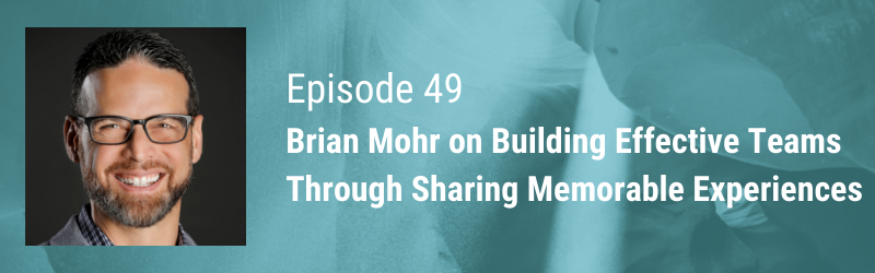 Episode 49 // Brian Mohr Building Effective Teams Through Sharing Memorable Experiences